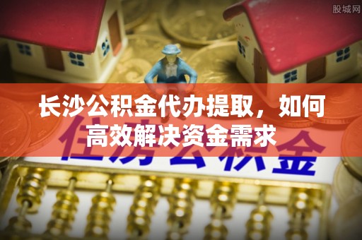 弥渡长沙公积金代办提取，如何高效解决资金需求