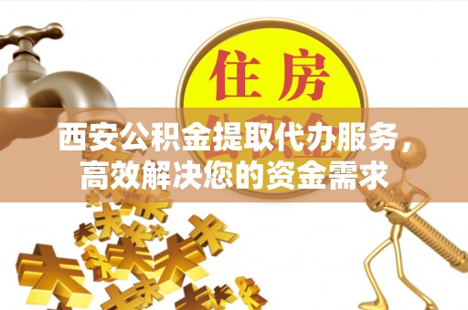弥渡西安公积金提取代办服务，高效解决您的资金需求