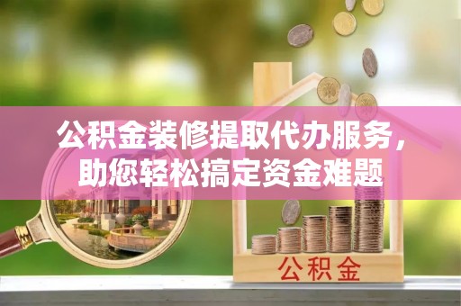 弥渡公积金装修提取代办服务，助您轻松搞定资金难题