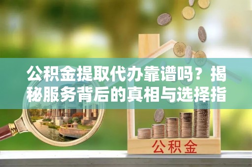 弥渡公积金提取代办靠谱吗？揭秘服务背后的真相与选择指南