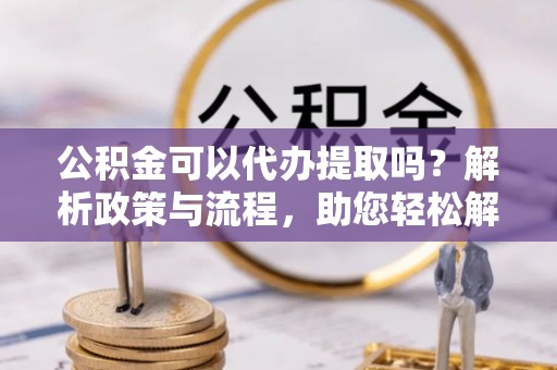 弥渡公积金可以代办提取吗？解析政策与流程，助您轻松解决疑问