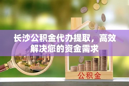 弥渡长沙公积金代办提取，高效解决您的资金需求