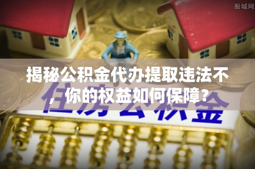 弥渡揭秘公积金代办提取违法不，你的权益如何保障？
